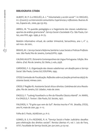 ATRIBUIÇÕES PRIVATIVAS DO(A) ASSISTENTE SOCIAL EM QUESTÃO 
72 
BIBLIOGRAFIA CITADA 
ALBERT, M. P. G e DIEGUÉZ, A. J. " Voluntariado y acción social ". In: DIEGUEZ, 
A J. (Coord.). La intervención comunitária. Experiencias y reflexiones. Buenos Ai-res, 
Espacio ed., 2000, pp.135-163. 
ABREU, M. "A questão pedagógica e a hegemonia das classes subalternas - 
aportes da análise gramsciana". Serviço Social e Sociedade n°51. São Paulo, Cor-tez, 
ano XVII, ago. 1996, p. 61-75. 
Boletim informativo virtual, de caráter trimestral, Sersoclínico, ano 1, n° .2, 
set¬nov. de 2001, 
BRAVO, M. I. Serviço Social e Reforma Sanitária: Lutas Sociais e Práticas Profissio-nais. 
São Paulo/ Rio de Janeiro, Cortez/UFRJ, 1996. 
CALDAS AULETE. Dicionário Contemporâneo da Língua Portuguesa. Edição. Bra-sileira. 
4°ed. Rio de Janeiro, Ed. Deita, 5 vols.,1958. 
CARDOSO, F. G. Organização das classes subalternas: um desafio para o Serviço 
Social. São Paulo, Cortez Ed./ EDUFMA, 1995. 
CFESS/ Comissão de Fiscalização. Reflexões sobre as funções privativas do(a) As-sistente 
Social, mimeo.2001. 
CRESS 7ª Região-RJ. Assistente Social: ética e direitos. Coletânea de Leis e Resolu-ções. 
Rio de Janeiro, Ed. Lidador, maio de 2000. 
ENGELS, F. "Ludwig Feuerbach e o fim da Filosofia Clássica Alemã". In: MARX, 
K e ENGELS, F. Textos I. São Paulo, Ed. Sociais, 1977. 
FALEIROS, V. "O grito que vem do Sul". Revista Inscrita n° VII. .Brasília, CFESS, 
ano IV, maio de 2001, pp. 11--12. 
Folha de S. Paulo, 26/08/2001, p. A 12. 
GOMES, B. S. R e REZENDE, R. A. "Serviço Social e Poder Judiciário: desafios 
para efetivação dos direitos sociais". Revista Libertas nº1, vol. I. Juiz de Fora, 
UFJF, Faculdade de Serviço Social, jan.-jun.2001, p.123-141. 
 