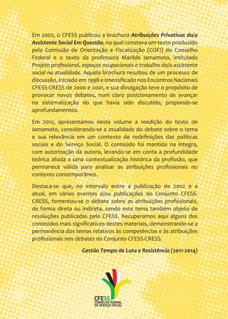 Em 2002, o CFESS publicou a brochura Atribuições Privativas do/a Assistente Social Em Questão, na qual constava um texto produzido pela Comissão de Orientação e Fiscalização (COFI) do Conselho Federal e o texto da professora Marilda Iamamoto, intitulado Projeto profissional, espaços ocupacionais e trabalho do/a assistente social na atualidade. Aquela brochura resultou de um processo de discussão, iniciado em 1998 e intensificado nos Encontros Nacionais CFESS-CRESS de 2000 e 2001, e sua divulgação teve o propósito de provocar novos debates, num claro posicionamento de avançar na sistematização do que havia sido discutido, propondo-se aprofundamentos. 
Em 2012, apresentamos neste volume a reedição do texto de Iamamoto, considerando-se a atualidade do debate sobre o tema e sua relevância em um contexto de redefinições das políticas sociais e do Serviço Social. O conteúdo foi mantido na íntegra, com autorização da autora, levando-se em conta a profundidade teórica aliada a uma contextualização histórica da profissão, que permanece válida para analisar as atribuições profissionais no contexto contemporâneo. 
Destaca-se que, no intervalo entre a publicação de 2002 e a atual, em vários eventos e/ou publicações do Conjunto CFESS- CRESS, fomentou-se o debate sobre as atribuições profissionais, de forma direta ou indireta, sendo este tema também objeto de resoluções publicadas pelo CFESS. Recuperamos aqui alguns dos conteúdos mais significativos destes materiais, demonstrando-se a permanência dos temas relativos às competências e às atribuições profissionais nos debates do Conjunto CFESS-CRESS. 
Gestão Tempo de Luta e Resistência (2011-2014) 