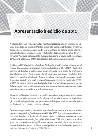 7 
A gestão do CFESS Tempo de Luta e Resistência (2011-2014) apresenta neste volume a reedição do texto de Marilda Iamamoto sobre as atribuições privativas do/a assistente social, considerando-se a atualidade do debate sobre o tema e sua relevância em um contexto de redefinições das políticas sociais e do Serviço Social. Ademais, esta reedição está prevista como uma das deliberações do 40º Encontro Nacional CFESS-CRESS (eixo da fiscalização profissional). 
Em 2002, o CFESS publicou a brochura Atribuição privativa do/a assistente social em questão, na qual constava um texto produzido pela COFI/CFESS - Reflexões sobre as atribuições privativas do/a assistente social - e o texto da professora Marilda Iamamoto - Projeto profissional, espaços ocupacionais e trabalho do/a assistente social na atualidade. Aquela brochura resultou de um processo de discussão, iniciado em 1998 e intensificado nos Encontros Nacionais CFESS- CRESS de 2000 e 2001, e sua divulgação teve o propósito de provocar novos debates, num claro posicionamento de avançar na sistematização do que havia sido discutido, propondo-se aprofundamentos. 
Para esta publicação, em 2012, o texto foi mantido na íntegra, com autorização da autora, considerando-se a profundidade teórica aliada a uma contextualização histórica da profissão, que permanece válida para analisar as atribuições profissionais no contexto contemporâneo. 
Destaca-se que, no intervalo entre a publicação de 2002 e a atual, em vários eventos e/ou publicações do Conjunto CFESS-CRESS, fomentou-se o debate sobre as atribuições profissionais, de forma direta ou indireta, sendo este tema também objeto de resoluções publicadas pelo CFESS. Recuperamos aqui alguns dos conteúdos mais significativos destes materiais, demonstrando-se a permanência dos temas relativos às competências e às atribuições profissionais nos debates do Conjunto CFESS-CRESS. 
Apresentação à edição de 2012  