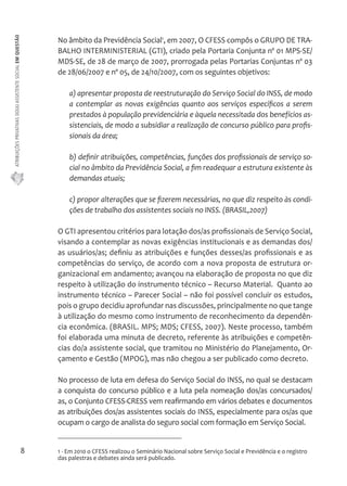 ATRIBUIÇÕES PRIVATIVAS DO(A) ASSISTENTE SOCIAL EM QUESTÃO 
8 
No âmbito da Previdência Social1, em 2007, O CFESS compôs o GRUPO DE TRA-BALHO 
INTERMINISTERIAL (GTI), criado pela Portaria Conjunta nº 01 MPS-SE/ 
MDS-SE, de 28 de março de 2007, prorrogada pelas Portarias Conjuntas nº 03 
de 28/06/2007 e nº 05, de 24/10/2007, com os seguintes objetivos: 
a) apresentar proposta de reestruturação do Serviço Social do INSS, de modo 
a contemplar as novas exigências quanto aos serviços específicos a serem 
prestados à população previdenciária e àquela necessitada dos benefícios as-sistenciais, 
de modo a subsidiar a realização de concurso público para profis-sionais 
da área; 
b) definir atribuições, competências, funções dos profissionais de serviço so-cial 
no âmbito da Previdência Social, a fim readequar a estrutura existente às 
demandas atuais; 
c) propor alterações que se fizerem necessárias, no que diz respeito às condi-ções 
de trabalho dos assistentes sociais no INSS. (BRASIL,2007) 
O GTI apresentou critérios para lotação dos/as profissionais de Serviço Social, 
visando a contemplar as novas exigências institucionais e as demandas dos/ 
as usuários/as; definiu as atribuições e funções desses/as profissionais e as 
competências do serviço, de acordo com a nova proposta de estrutura or-ganizacional 
em andamento; avançou na elaboração de proposta no que diz 
respeito à utilização do instrumento técnico – Recurso Material. Quanto ao 
instrumento técnico – Parecer Social – não foi possível concluir os estudos, 
pois o grupo decidiu aprofundar nas discussões, principalmente no que tange 
à utilização do mesmo como instrumento de reconhecimento da dependên-cia 
econômica. (BRASIL. MPS; MDS; CFESS, 2007). Neste processo, também 
foi elaborada uma minuta de decreto, referente às atribuições e competên-cias 
do/a assistente social, que tramitou no Ministério do Planejamento, Or-çamento 
e Gestão (MPOG), mas não chegou a ser publicado como decreto. 
No processo de luta em defesa do Serviço Social do INSS, no qual se destacam 
a conquista do concurso público e a luta pela nomeação dos/as concursados/ 
as, o Conjunto CFESS-CRESS vem reafirmando em vários debates e documentos 
as atribuições dos/as assistentes sociais do INSS, especialmente para os/as que 
ocupam o cargo de analista do seguro social com formação em Serviço Social. 
1 - Em 2010 o CFESS realizou o Seminário Nacional sobre Serviço Social e Previdência e o registro 
das palestras e debates ainda será publicado. 
 