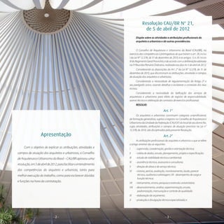 - 2 -- 2 - - 3 -
Resolução CAU/BR N° 21,
de 5 de abril de 2012
Dispõe sobre as atividades e atribuições profissionais do
arquiteto e urbanista e dá outras providências.
O Conselho de Arquitetura e Urbanismo do Brasil (CAU/BR), no
exercício das competências e prerrogativas de que tratam o art. 28, inciso
I da Lei N° 12.378, de 31 de dezembro de 2010, e os artigos 15 e 29, inciso
IIIdoRegimentoGeralProvisório,edeacordocomadeliberaçãoadotada
na5ªReuniãoPlenáriaOrdinária,realizadanosdias4e5deabrilde2012;
Considerando as disposições do Art. 2° da Lei N° 12.378, de 31 de
dezembro de 2010, que discriminam as atribuições, atividades e campos
de atuação dos arquitetos e urbanistas;
Considerando a necessidade de regulamentação do Artigo 2º e
seu parágrafo único, visando detalhar e esclarecer o conteúdo dos seus
incisos;
Considerando a necessidade da tipificação dos serviços de
arquitetura e urbanismo para efeito de registro de responsabilidade,
acervo técnico e celebração de contratos de exercício profissional;
RESOLVE:
Art. 1°
Os arquitetos e urbanistas constituem categoria uniprofissional,
de formação generalista, sujeitos a registro no Conselho de Arquitetura e
UrbanismodaUnidadedaFederação(CAU/UF)dolocaldoseudomicílio,
cujas atividades, atribuições e campos de atuação previstos na Lei n°
12.378, de 2010, são disciplinados pela presente Resolução.
Art. 2°
As atribuições profissionais do arquiteto e urbanista a que se refere
o artigo anterior são as seguintes:
I 	 - supervisão, coordenação, gestão e orientação técnica;
II 	 - coleta de dados, estudo, planejamento, projeto e especificação;
III 	 - estudo de viabilidade técnica e ambiental;
IV 	 - assistência técnica, assessoria e consultoria;
V 	 - direção de obras e de serviço técnico;
VI 	 - vistoria, perícia, avaliação, monitoramento, laudo, parecer
técnico, auditoria e arbitragem; VII - desempenho de cargo e
função técnica;
VII 	 - treinamento, ensino, pesquisa e extensão universitária;
VIII 	 - desenvolvimento, análise, experimentação, ensaio,
padronização, mensuração e controle de qualidade;
IX 	 - elaboração de orçamento;
X 	 - produção e divulgação técnica especializada; e
Apresentação
Com o objetivo de explicar as atribuições, atividades e
campos de atuação dos arquitetos e urbanistas, o Conselho
deArquiteturaeUrbanismodoBrasil–CAU/BRaprovouuma
resolução,em5deabrilde2012,parafacilitaroentendimento
das competências do arquiteto e urbanista, tanto para
melhor execução do trabalho, como para esclarecer dúvidas
e funções na hora da contratação.
 