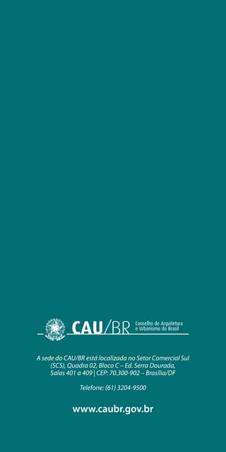A sede do CAU/BR está localizada no Setor Comercial Sul
(SCS), Quadra 02, Bloco C – Ed. Serra Dourada,
Salas 401 a 409 | CEP: 70.300-902 – Brasília/DF
Telefone: (61) 3204-9500
www.caubr.gov.br
 
