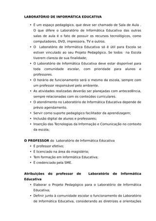 LABORATÓRIO DE INFORMÁTICA EDUCATIVA

   • É um espaço pedagógico, que deve ser chamado de Sala de Aula .
     O que difere o Laboratório de Informática Educativa das outras
     salas de aula é o fato de possuir os recursos tecnológicos, como
     computadores, DVD, impressora, TV e outros.
   • O   Laboratório de Informática Educativa só é útil para Escola se
     estiver vinculado ao seu Projeto Pedagógico. Se todos       na Escola
     tiverem clareza de sua finalidade;
   • O Laboratório de Informática Educativa deve estar disponível para
     toda   comunidade      escolar,   com   prioridade   para   alunos   e
     professores.
   • O horário de funcionamento será o mesmo da escola, sempre com
     um professor responsável pelo ambiente.
   • As atividades realizadas deverão ser planejadas com antecedência,
     sempre relacionadas com os conteúdos curriculares.
   • O atendimento no Laboratório de Informática Educativa depende de
     prévio agendamento.
   • Servir como suporte pedagógico facilitador da aprendizagem;
   • Inclusão digital de alunos e professores;
   • Inserção das Tecnologias da Informação e Comunicação no contexto
     da escola;


O PROFESSOR do Laboratório de Informática Educativa
   • É professor efetivo;
   • É licenciado na área do magistério;
   • Tem formação em Informática Educativa;
   • É credenciado pela SME.


Atribuições   do    professor    de       Laboratório     de   Informática
Educativa
   • Elaborar o Projeto Pedagógico para o Laboratório de Informática
     Educativa;
   • Definir junto à comunidade escolar o funcionamento do Laboratório
     de Informática Educativa, considerando as diretrizes e orientações
 