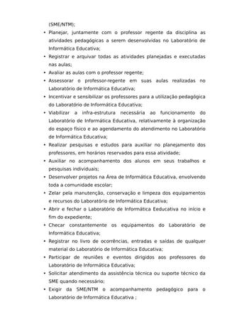 (SME/NTM);
• Planejar, juntamente com o professor regente da disciplina as
  atividades pedagógicas a serem desenvolvidas no Laboratório de
  Informática Educativa;
• Registrar e arquivar todas as atividades planejadas e executadas
  nas aulas;
• Avaliar as aulas com o professor regente;
• Assessorar o professor-regente em suas aulas realizadas no
  Laboratório de Informática Educativa;
• Incentivar e sensibilizar os professores para a utilização pedagógica
  do Laboratório de Informática Educativa;
• Viabilizar    a   infra-estrutura   necessária   ao    funcionamento      do
  Laboratório de Informática Educativa, relativamente à organização
  do espaço físico e ao agendamento do atendimento no Laboratório
  de Informática Educativa;
• Realizar pesquisas e estudos para auxiliar no planejamento dos
  professores, em horários reservados para essa atividade;
• Auxiliar no acompanhamento dos alunos em seus trabalhos e
  pesquisas individuais;
• Desenvolver projetos na Área de Informática Educativa, envolvendo
  toda a comunidade escolar;
• Zelar pela manutenção, conservação e limpeza dos equipamentos
  e recursos do Laboratório de Informática Educativa;
• Abrir e fechar o Laboratório de Informática Eeducativa no início e
  fim do expediente;
• Checar    constantemente       os   equipamentos      do Laboratório      de
  Informática Educativa;
• Registrar no livro de ocorrências, entradas e saídas de qualquer
  material do Laboratório de Informática Educativa;
• Participar de reuniões e eventos dirigidos aos professores do
  Laboratório de Informática Educativa;
• Solicitar atendimento da assistência técnica ou suporte técnico da
  SME quando necessário;
• Exigir   da   SME/NTM      o   acompanhamento         pedagógico   para   o
  Laboratório de Informática Educativa ;
 