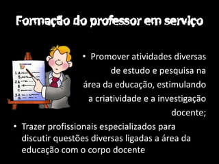 • Promover atividades diversas
                          de estudo e pesquisa na
                  área da educação, estimulando
                    a criatividade e a investigação
                                          docente;
• Trazer profissionais especializados para
  discutir questões diversas ligadas a área da
  educação com o corpo docente
 