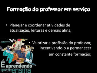 • Planejar e coordenar atividades de
  atualização, leituras e demais afins;

             • Valorizar a profissão do professor,
                   incentivando-o a permanecer
                         em constante formação;
 