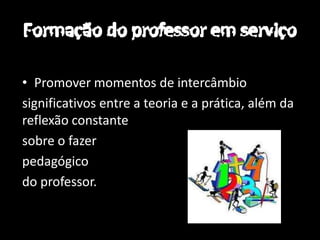 • Promover momentos de intercâmbio
significativos entre a teoria e a prática, além da
reflexão constante
sobre o fazer
pedagógico
do professor.
 