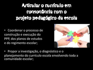 • Coordenar o processo de
construção e execução do
PPP, dos planos de estudos
e do regimento escolar;

• Propor a investigação, o diagnóstico e o
planejamento do currículo escola envolvendo toda a
comunidade escolar;
 