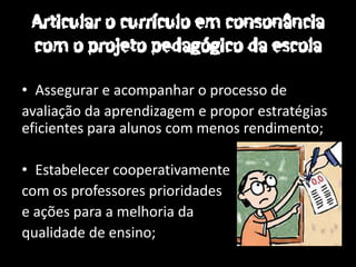 • Assegurar e acompanhar o processo de
avaliação da aprendizagem e propor estratégias
eficientes para alunos com menos rendimento;

• Estabelecer cooperativamente
com os professores prioridades
e ações para a melhoria da
qualidade de ensino;
 