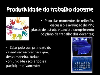 • Propiciar momentos de reflexão,
                           discussão e avaliação do PPP,
               planos de estudo visando o cumprimento
                    do plano de trabalho dos docentes;


• Zelar pelo cumprimento do
calendário escolar para que,
dessa maneira, toda a
comunidade escolar possa
participar ativamente;
 