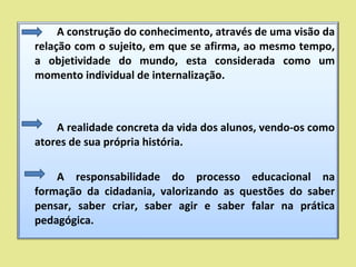 A construção do conhecimento, através de uma visão da relação com o sujeito, em que se afirma, ao mesmo tempo, a objetividade do mundo, esta considerada como um momento individual de internalização. A realidade concreta da vida dos alunos, vendo-os como atores de sua própria história. A responsabilidade do processo educacional na formação da cidadania, valorizando as questões do saber pensar, saber criar, saber agir e saber falar na prática pedagógica. 