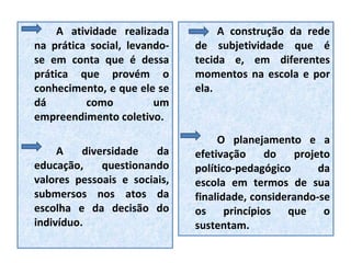 A atividade realizada na prática social, levando-se em conta que é dessa prática que provém o conhecimento, e que ele se dá como um empreendimento coletivo. A diversidade da educação, questionando valores pessoais e sociais, submersos nos atos da escolha e da decisão do indivíduo. A construção da rede de subjetividade que é tecida e, em diferentes momentos na escola e por ela. O planejamento e a efetivação do projeto político-pedagógico da escola em termos de sua finalidade, considerando-se os princípios que o sustentam. 