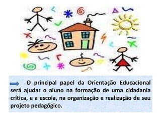 O principal papel da Orientação Educacional será ajudar o aluno na formação de uma cidadania crítica, e a escola, na organização e realização de seu projeto pedagógico. 