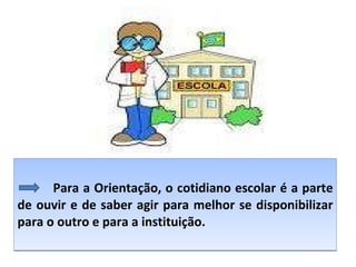 Para a Orientação, o cotidiano escolar é a parte de ouvir e de saber agir para melhor se disponibilizar para o outro e para a instituição. 