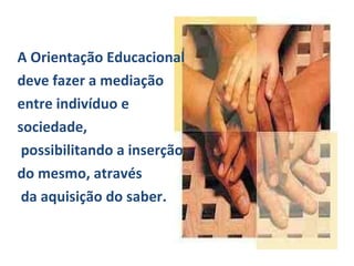 A Orientação Educacional deve fazer a mediação entre indivíduo e  sociedade, possibilitando a inserção  do mesmo, através  da aquisição do saber.  