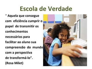 Escola de Verdade “  Aquela que consegue  com  eficiência cumprir o papel  de transmitir os  conhecimentos  necessários para  facilitar ao aluno sua compreensão  do  mundo, com a perspectiva de transformá-lo”.  (Rosa Milet) 