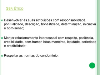 SER ÉTICO
 Desenvolver as suas atribuições com responsabilidade,
pontualidade, descrição, honestidade, determinação, iniciativa
e bom-senso;
 Manter relacionamento interpessoal com respeito, paciência,
credibilidade, bom-humor, boas maneiras, lealdade, seriedade
e credibilidade;
 Respeitar as normas do condomínio;
 