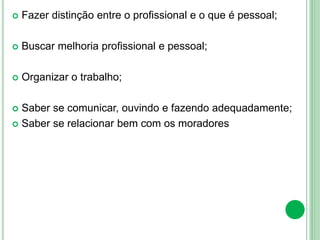  Fazer distinção entre o profissional e o que é pessoal;
 Buscar melhoria profissional e pessoal;
 Organizar o trabalho;
 Saber se comunicar, ouvindo e fazendo adequadamente;
 Saber se relacionar bem com os moradores
 