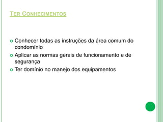 TER CONHECIMENTOS
 Conhecer todas as instruções da área comum do
condomínio
 Aplicar as normas gerais de funcionamento e de
segurança
 Ter domínio no manejo dos equipamentos
 