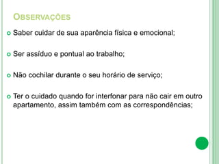 OBSERVAÇÕES
 Saber cuidar de sua aparência física e emocional;
 Ser assíduo e pontual ao trabalho;
 Não cochilar durante o seu horário de serviço;
 Ter o cuidado quando for interfonar para não cair em outro
apartamento, assim também com as correspondências;
 