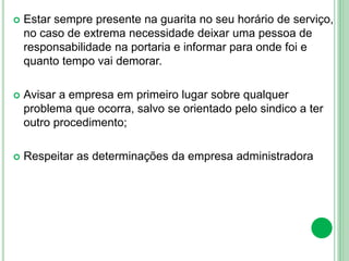  Estar sempre presente na guarita no seu horário de serviço,
no caso de extrema necessidade deixar uma pessoa de
responsabilidade na portaria e informar para onde foi e
quanto tempo vai demorar.
 Avisar a empresa em primeiro lugar sobre qualquer
problema que ocorra, salvo se orientado pelo sindico a ter
outro procedimento;
 Respeitar as determinações da empresa administradora
 