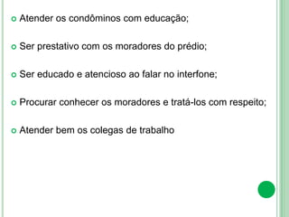  Atender os condôminos com educação;
 Ser prestativo com os moradores do prédio;
 Ser educado e atencioso ao falar no interfone;
 Procurar conhecer os moradores e tratá-los com respeito;
 Atender bem os colegas de trabalho
 