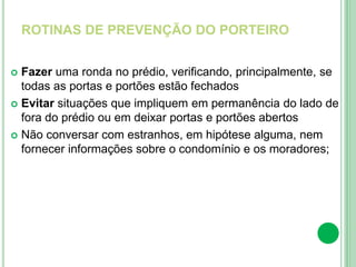 ROTINAS DE PREVENÇÃO DO PORTEIRO
 Fazer uma ronda no prédio, verificando, principalmente, se
todas as portas e portões estão fechados
 Evitar situações que impliquem em permanência do lado de
fora do prédio ou em deixar portas e portões abertos
 Não conversar com estranhos, em hipótese alguma, nem
fornecer informações sobre o condomínio e os moradores;
 