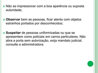  Não se impressionar com a boa aparência ou suposta
autoridade;
 Observar bem as pessoas, ficar atento com objetos
estranhos portados por desconhecidos;
 Suspeitar de pessoas uniformizadas ou que se
apresentem como policiais em carros particulares. Não
abra a porta sem autorização, exija mandato judicial,
consulte a administradora.
 