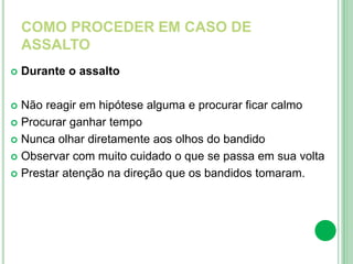 COMO PROCEDER EM CASO DE
ASSALTO
 Durante o assalto
 Não reagir em hipótese alguma e procurar ficar calmo
 Procurar ganhar tempo
 Nunca olhar diretamente aos olhos do bandido
 Observar com muito cuidado o que se passa em sua volta
 Prestar atenção na direção que os bandidos tomaram.
 
