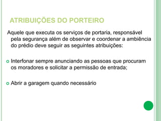 ATRIBUIÇÕES DO PORTEIRO
Aquele que executa os serviços de portaria, responsável
pela segurança além de observar e coordenar a ambiência
do prédio deve seguir as seguintes atribuições:
 Interfonar sempre anunciando as pessoas que procuram
os moradores e solicitar a permissão de entrada;
 Abrir a garagem quando necessário
 