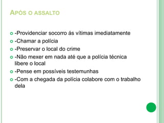 APÓS O ASSALTO
 -Providenciar socorro ás vítimas imediatamente
 -Chamar a polícia
 -Preservar o local do crime
 -Não mexer em nada até que a polícia técnica
libere o local
 -Pense em possíveis testemunhas
 -Com a chegada da polícia colabore com o trabalho
dela
 
