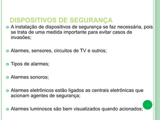 DISPOSITIVOS DE SEGURANÇA
 A instalação de dispositivos de segurança se faz necessária, pois
se trata de uma medida importante para evitar casos de
invasões;
 Alarmes, sensores, circuitos de TV e outros;
 Tipos de alarmes;
 Alarmes sonoros;
 Alarmes eletrônicos estão ligados as centrais eletrônicas que
acionam agentes de segurança;
 Alarmes luminosos são bem visualizados quando acionados;
 