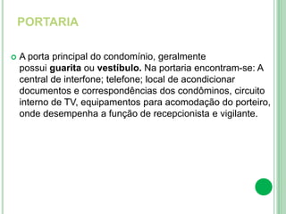 PORTARIA
 A porta principal do condomínio, geralmente
possui guarita ou vestíbulo. Na portaria encontram-se: A
central de interfone; telefone; local de acondicionar
documentos e correspondências dos condôminos, circuito
interno de TV, equipamentos para acomodação do porteiro,
onde desempenha a função de recepcionista e vigilante.
 