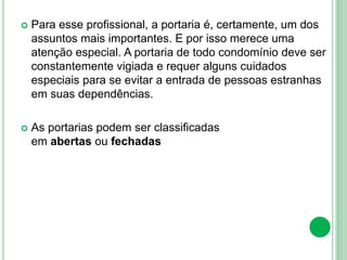  Para esse profissional, a portaria é, certamente, um dos
assuntos mais importantes. E por isso merece uma
atenção especial. A portaria de todo condomínio deve ser
constantemente vigiada e requer alguns cuidados
especiais para se evitar a entrada de pessoas estranhas
em suas dependências.
 As portarias podem ser classificadas
em abertas ou fechadas
 
