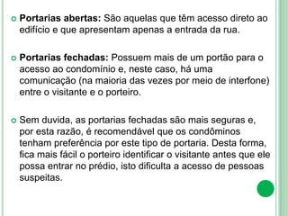  Portarias abertas: São aquelas que têm acesso direto ao
edifício e que apresentam apenas a entrada da rua.
 Portarias fechadas: Possuem mais de um portão para o
acesso ao condomínio e, neste caso, há uma
comunicação (na maioria das vezes por meio de interfone)
entre o visitante e o porteiro.
 Sem duvida, as portarias fechadas são mais seguras e,
por esta razão, é recomendável que os condôminos
tenham preferência por este tipo de portaria. Desta forma,
fica mais fácil o porteiro identificar o visitante antes que ele
possa entrar no prédio, isto dificulta a acesso de pessoas
suspeitas.
 