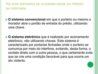 HÁ DOIS SISTEMAS DE ACESSIBILIDADE AO PRÉDIO
NA PORTARIA
 O sistema convencional em que o porteiro ou mesmo o
morador abre o portão de entrada do prédio, utilizando
uma chave.
 O sistema eletrônico que é realizado por acionamento
eletrônico, não utilizando chaves. Este sistema é
caracterizado por portarias fechadas onde o porteiro se
comunica por meio do interfone, evitando, desta forma, o
contato direto com a outra pessoa, o que certamente evita
que se crie uma condição favorável para que ocorra um
ato violento.
 