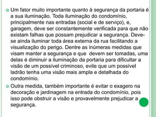  Um fator muito importante quanto à segurança da portaria é
a sua iluminação. Toda iluminação do condomínio,
principalmente nas entradas (social e de serviço), e,
garagem, deve ser constantemente verificada para que não
existam falhas que possam prejudicar a segurança. Deve-
se ainda iluminar toda área externa da rua facilitando a
visualização do perigo. Dentre as inúmeras medidas que
visam manter a segurança e que devem ser tomadas, uma
delas é diminuir a iluminação da portaria para dificultar a
visão de um possível criminoso, evite que um possível
ladrão tenha uma visão mais ampla e detalhada do
condomínio.
 Outra medida, também importante é evitar o exagero na
decoração e jardinagem na entrada do condomínio, pois
isso pode obstruir a visão e provavelmente prejudicar a
segurança.
 