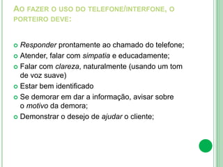 AO FAZER O USO DO TELEFONE/INTERFONE, O
PORTEIRO DEVE:
 Responder prontamente ao chamado do telefone;
 Atender, falar com simpatia e educadamente;
 Falar com clareza, naturalmente (usando um tom
de voz suave)
 Estar bem identificado
 Se demorar em dar a informação, avisar sobre
o motivo da demora;
 Demonstrar o desejo de ajudar o cliente;
 
