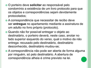  O porteiro deve solicitar ao responsável pelo
condomínio a existência de um livro protocolo para que
os objetos e correspondências sejam devidamente
protocolados;
 A correspondência que necessitar de recibo deve
ser entregue no apartamento mediante a assinatura de
um adulto no livro próprio (protocolo).
 Quando não for possível entregar o objeto ao
destinatário, o porteiro deverá, neste caso, anotar no
lado superior esquerdo do verso, qual o motivo da não
entrega: recusado pelo destinatário, destinatário
desconhecido, destinatário mudou-se;
 A correspondência não pode ser aberta de forma alguma
por ninguém, só pelo destinatário. A abertura de
correspondência alheia é crime previsto na lei.
 