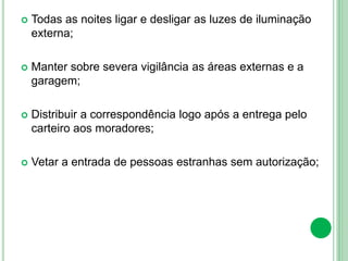  Todas as noites ligar e desligar as luzes de iluminação
externa;
 Manter sobre severa vigilância as áreas externas e a
garagem;
 Distribuir a correspondência logo após a entrega pelo
carteiro aos moradores;
 Vetar a entrada de pessoas estranhas sem autorização;
 