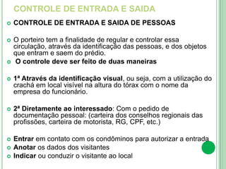 CONTROLE DE ENTRADA E SAIDA
 CONTROLE DE ENTRADA E SAIDA DE PESSOAS
 O porteiro tem a finalidade de regular e controlar essa
circulação, através da identificação das pessoas, e dos objetos
que entram e saem do prédio.
 O controle deve ser feito de duas maneiras
 1ª Através da identificação visual, ou seja, com a utilização do
crachá em local visível na altura do tórax com o nome da
empresa do funcionário.
 2ª Diretamente ao interessado: Com o pedido de
documentação pessoal: (carteira dos conselhos regionais das
profissões, carteira de motorista, RG, CPF, etc.)
 Entrar em contato com os condôminos para autorizar a entrada
 Anotar os dados dos visitantes
 Indicar ou conduzir o visitante ao local
 