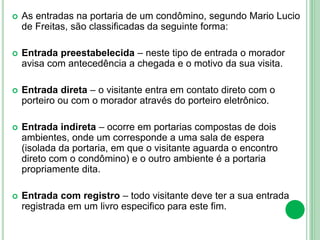  As entradas na portaria de um condômino, segundo Mario Lucio
de Freitas, são classificadas da seguinte forma:
 Entrada preestabelecida – neste tipo de entrada o morador
avisa com antecedência a chegada e o motivo da sua visita.
 Entrada direta – o visitante entra em contato direto com o
porteiro ou com o morador através do porteiro eletrônico.
 Entrada indireta – ocorre em portarias compostas de dois
ambientes, onde um corresponde a uma sala de espera
(isolada da portaria, em que o visitante aguarda o encontro
direto com o condômino) e o outro ambiente é a portaria
propriamente dita.
 Entrada com registro – todo visitante deve ter a sua entrada
registrada em um livro especifico para este fim.
 