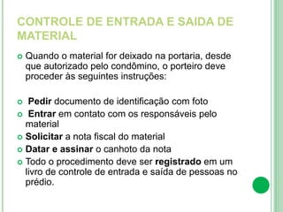 CONTROLE DE ENTRADA E SAIDA DE
MATERIAL
 Quando o material for deixado na portaria, desde
que autorizado pelo condômino, o porteiro deve
proceder às seguintes instruções:
 Pedir documento de identificação com foto
 Entrar em contato com os responsáveis pelo
material
 Solicitar a nota fiscal do material
 Datar e assinar o canhoto da nota
 Todo o procedimento deve ser registrado em um
livro de controle de entrada e saída de pessoas no
prédio.
 