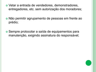  Vetar a entrada de vendedores, demonstradores,
entregadores, etc. sem autorização dos moradores;
 Não permitir agrupamento de pessoas em frente ao
prédio;
 Sempre protocolar a saída de equipamentos para
manutenção, exigindo assinatura do responsável;
 