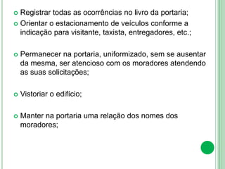  Registrar todas as ocorrências no livro da portaria;
 Orientar o estacionamento de veículos conforme a
indicação para visitante, taxista, entregadores, etc.;
 Permanecer na portaria, uniformizado, sem se ausentar
da mesma, ser atencioso com os moradores atendendo
as suas solicitações;
 Vistoriar o edifício;
 Manter na portaria uma relação dos nomes dos
moradores;
 