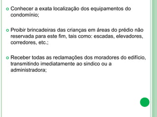  Conhecer a exata localização dos equipamentos do
condomínio;
 Proibir brincadeiras das crianças em áreas do prédio não
reservada para este fim, tais como: escadas, elevadores,
corredores, etc.;
 Receber todas as reclamações dos moradores do edifício,
transmitindo imediatamente ao sindico ou a
administradora;
 