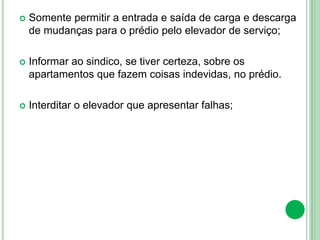  Somente permitir a entrada e saída de carga e descarga
de mudanças para o prédio pelo elevador de serviço;
 Informar ao sindico, se tiver certeza, sobre os
apartamentos que fazem coisas indevidas, no prédio.
 Interditar o elevador que apresentar falhas;
 