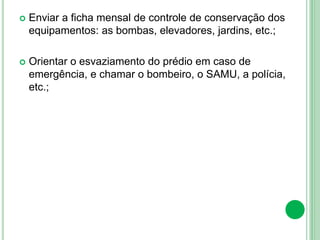  Enviar a ficha mensal de controle de conservação dos
equipamentos: as bombas, elevadores, jardins, etc.;
 Orientar o esvaziamento do prédio em caso de
emergência, e chamar o bombeiro, o SAMU, a polícia,
etc.;
 