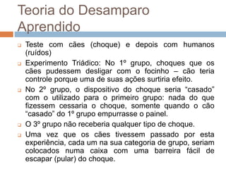 Teoria do Desamparo
Aprendido
 Teste com cães (choque) e depois com humanos
(ruídos)
 Experimento Triádico: No 1º grupo, choques que os
cães pudessem desligar com o focinho – cão teria
controle porque uma de suas ações surtiria efeito.
 No 2º grupo, o dispositivo do choque seria “casado”
com o utilizado para o primeiro grupo: nada do que
fizessem cessaria o choque, somente quando o cão
“casado” do 1º grupo empurrasse o painel.
 O 3º grupo não receberia qualquer tipo de choque.
 Uma vez que os cães tivessem passado por esta
experiência, cada um na sua categoria de grupo, seriam
colocados numa caixa com uma barreira fácil de
escapar (pular) do choque.
 