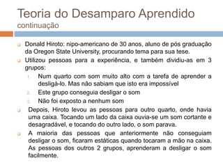 Teoria do Desamparo Aprendido
continuação
 Donald Hiroto: nipo-americano de 30 anos, aluno de pós graduação
da Oregon State University, procurando tema para sua tese.
 Utilizou pessoas para a experiência, e também dividiu-as em 3
grupos:
1. Num quarto com som muito alto com a tarefa de aprender a
desligá-lo. Mas não sabiam que isto era impossível
2. Este grupo conseguia desligar o som
3. Não foi exposto a nenhum som
 Depois, Hiroto levou as pessoas para outro quarto, onde havia
uma caixa. Tocando um lado da caixa ouvia-se um som cortante e
desagradável, e tocando do outro lado, o som parava.
 A maioria das pessoas que anteriormente não conseguiam
desligar o som, ficaram estáticas quando tocaram a mão na caixa.
As pessoas dos outros 2 grupos, aprenderam a desligar o som
facilmente.
 